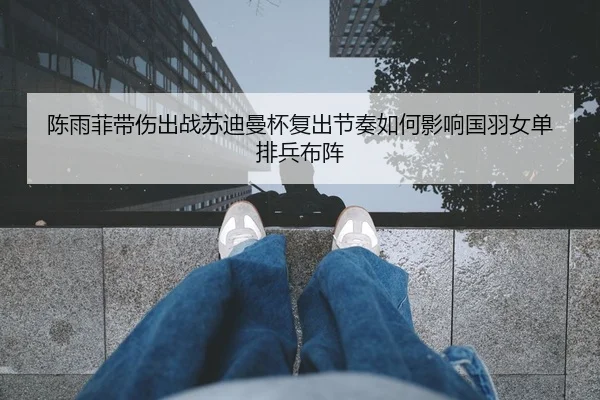 陈雨菲带伤出战苏迪曼杯复出节奏如何影响国羽女单排兵布阵