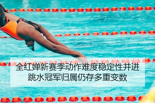 全红婵新赛季动作难度稳定性并进 跳水冠军归属仍存多重变数